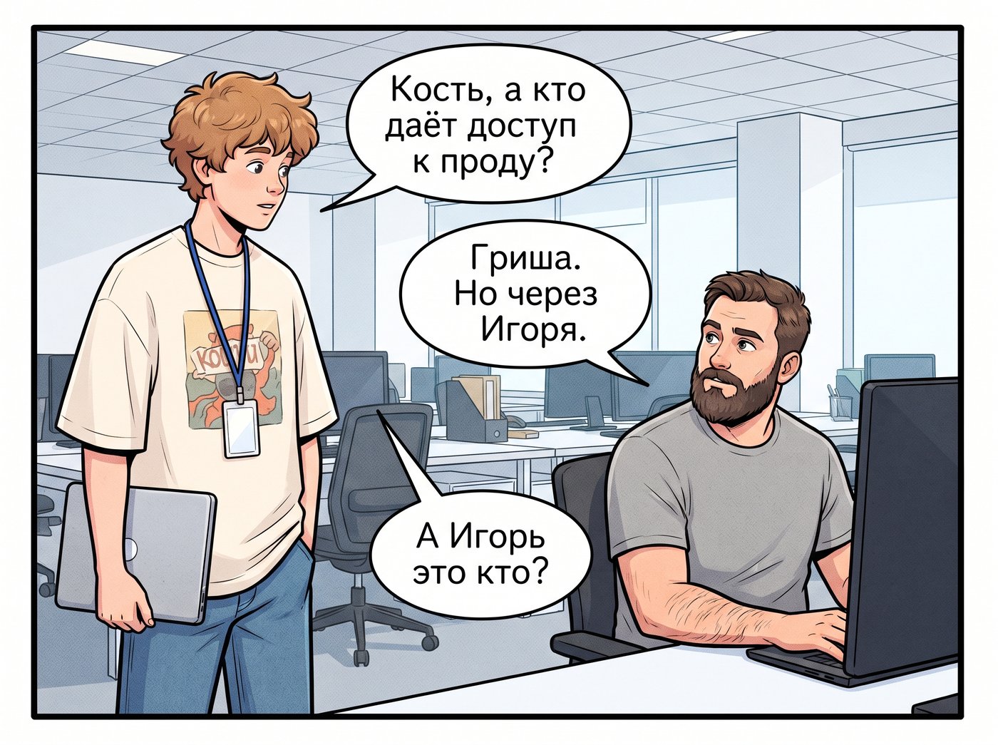 Артём подходит к столу Кости с ноутбуком: «Кость, а кто даёт доступ к проду?» Костя, не отрываясь от монитора: «Гриша. Но через Игоря.» Артём: «А Игорь это кто?»